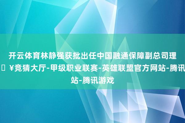 开云体育林静强获批出任中国融通保障副总司理-🔥竞猜大厅-甲级职业联赛-英雄联盟官方网站-腾讯游戏