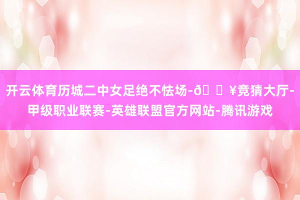 开云体育历城二中女足绝不怯场-🔥竞猜大厅-甲级职业联赛-英雄联盟官方网站-腾讯游戏
