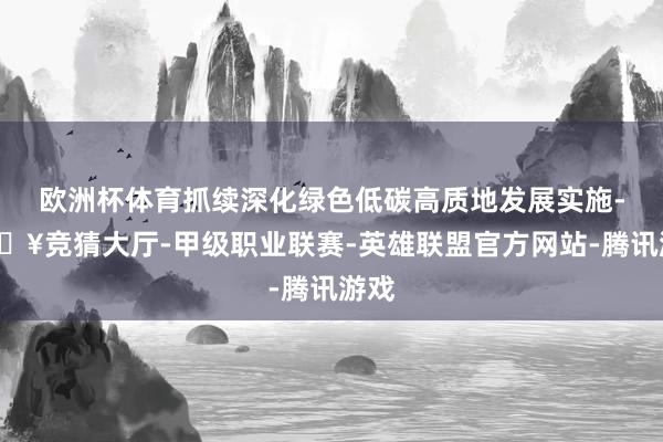 欧洲杯体育抓续深化绿色低碳高质地发展实施-🔥竞猜大厅-甲级职业联赛-英雄联盟官方网站-腾讯游戏