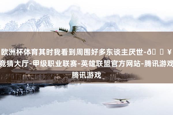 欧洲杯体育其时我看到周围好多东谈主厌世-🔥竞猜大厅-甲级职业联赛-英雄联盟官方网站-腾讯游戏