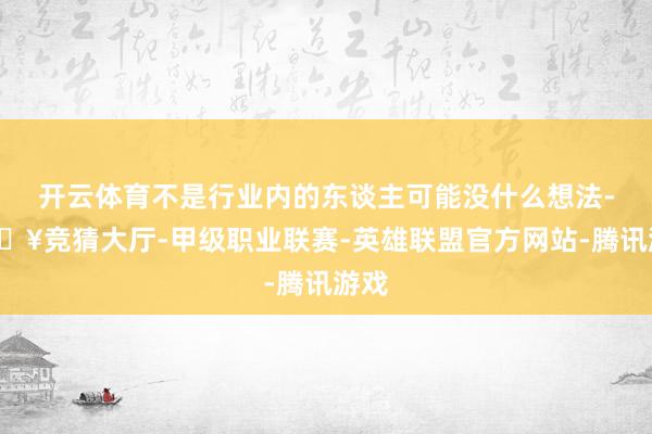 开云体育不是行业内的东谈主可能没什么想法-🔥竞猜大厅-甲级职业联赛-英雄联盟官方网站-腾讯游戏