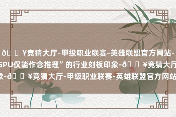 🔥竞猜大厅-甲级职业联赛-英雄联盟官方网站-腾讯游戏冲破了“国产GPU仅能作念推理”的行业刻板印象-🔥竞猜大厅-甲级职业联赛-英雄联盟官方网站-腾讯游戏