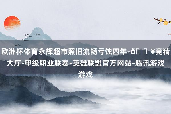 欧洲杯体育永辉超市照旧流畅亏蚀四年-🔥竞猜大厅-甲级职业联赛-英雄联盟官方网站-腾讯游戏