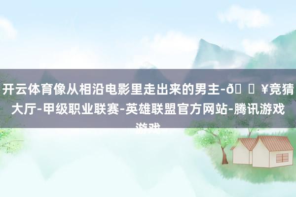 开云体育像从相沿电影里走出来的男主-🔥竞猜大厅-甲级职业联赛-英雄联盟官方网站-腾讯游戏