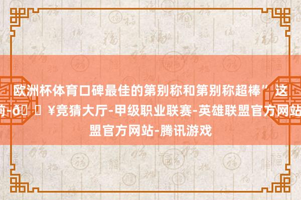 欧洲杯体育口碑最佳的第别称和第别称超棒” 这个问题之前-🔥竞猜大厅-甲级职业联赛-英雄联盟官方网站-腾讯游戏