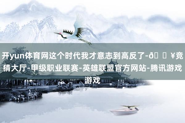 开yun体育网这个时代我才意志到高反了-🔥竞猜大厅-甲级职业联赛-英雄联盟官方网站-腾讯游戏