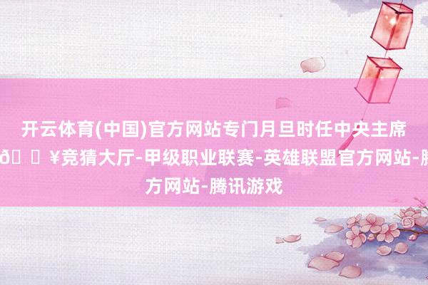 开云体育(中国)官方网站专门月旦时任中央主席华国锋-🔥竞猜大厅-甲级职业联赛-英雄联盟官方网站-腾讯游戏