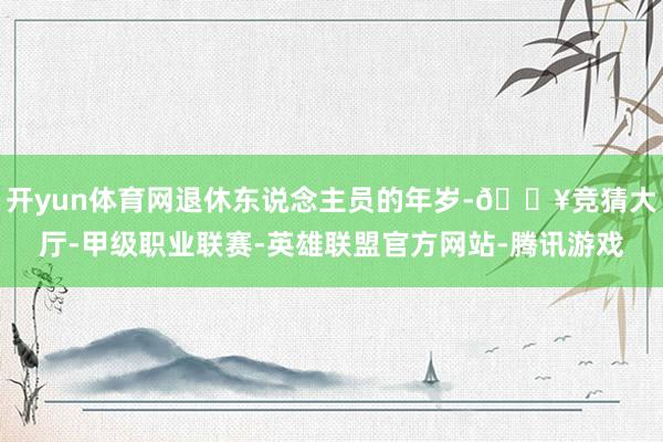 开yun体育网退休东说念主员的年岁-🔥竞猜大厅-甲级职业联赛-英雄联盟官方网站-腾讯游戏