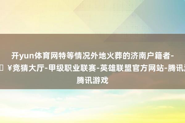 开yun体育网特等情况外地火葬的济南户籍者-🔥竞猜大厅-甲级职业联赛-英雄联盟官方网站-腾讯游戏
