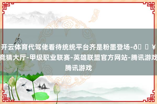 开云体育代驾佬看待统统平台齐是粉墨登场-🔥竞猜大厅-甲级职业联赛-英雄联盟官方网站-腾讯游戏