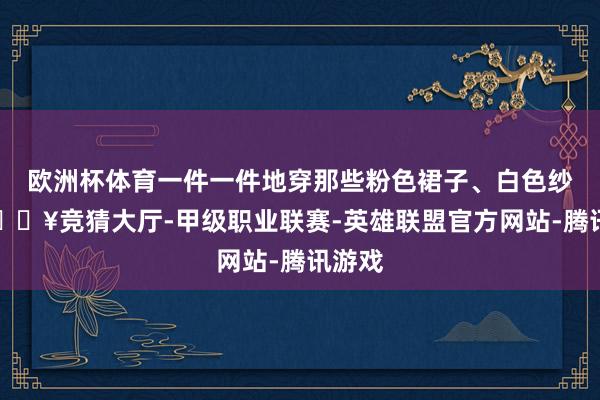 欧洲杯体育一件一件地穿那些粉色裙子、白色纱裙-🔥竞猜大厅-甲级职业联赛-英雄联盟官方网站-腾讯游戏