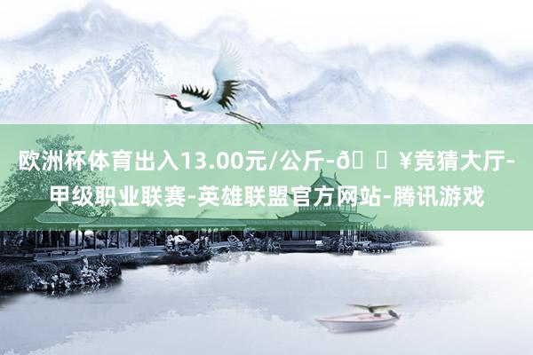 欧洲杯体育出入13.00元/公斤-🔥竞猜大厅-甲级职业联赛-英雄联盟官方网站-腾讯游戏