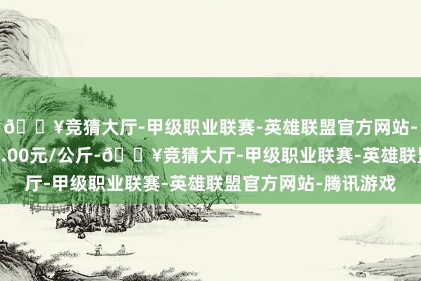 🔥竞猜大厅-甲级职业联赛-英雄联盟官方网站-腾讯游戏最低报价54.00元/公斤-🔥竞猜大厅-甲级职业联赛-英雄联盟官方网站-腾讯游戏