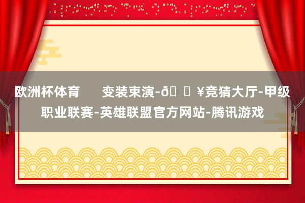 欧洲杯体育 变装束演-🔥竞猜大厅-甲级职业联赛-英雄联盟官方网站-腾讯游戏
