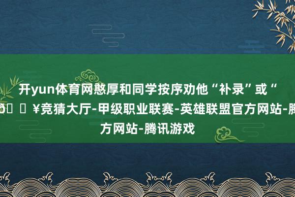 开yun体育网憨厚和同学按序劝他“补录”或“复读”-🔥竞猜大厅-甲级职业联赛-英雄联盟官方网站-腾讯游戏