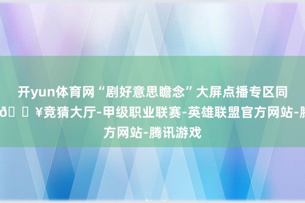 开yun体育网“剧好意思瞻念”大屏点播专区同步首发-🔥竞猜大厅-甲级职业联赛-英雄联盟官方网站-腾讯游戏
