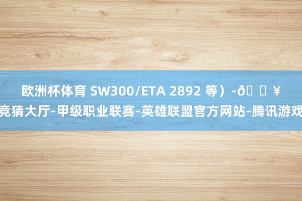 欧洲杯体育 SW300/ETA 2892 等）-🔥竞猜大厅-甲级职业联赛-英雄联盟官方网站-腾讯游戏
