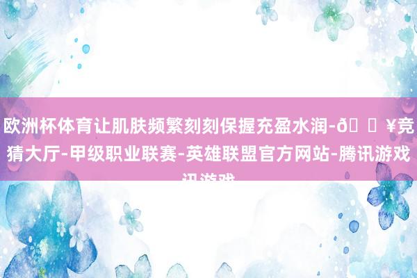 欧洲杯体育让肌肤频繁刻刻保握充盈水润-🔥竞猜大厅-甲级职业联赛-英雄联盟官方网站-腾讯游戏