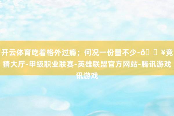 开云体育吃着格外过瘾；何况一份量不少-🔥竞猜大厅-甲级职业联赛-英雄联盟官方网站-腾讯游戏