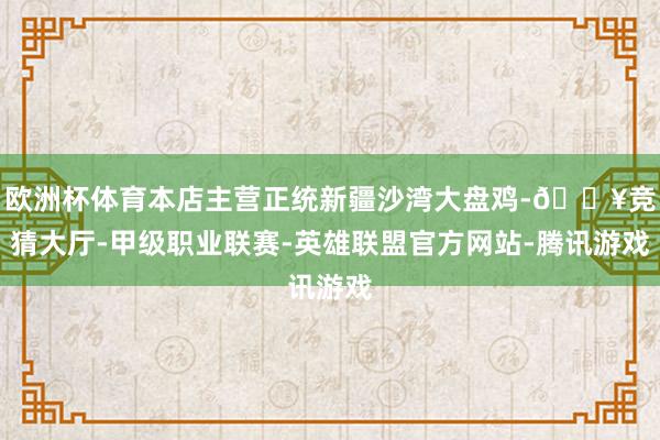 欧洲杯体育本店主营正统新疆沙湾大盘鸡-🔥竞猜大厅-甲级职业联赛-英雄联盟官方网站-腾讯游戏