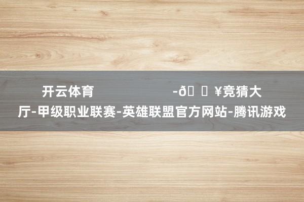 开云体育                      -🔥竞猜大厅-甲级职业联赛-英雄联盟官方网站-腾讯游戏
