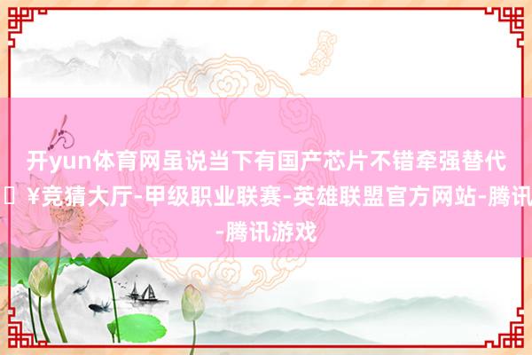 开yun体育网虽说当下有国产芯片不错牵强替代-🔥竞猜大厅-甲级职业联赛-英雄联盟官方网站-腾讯游戏