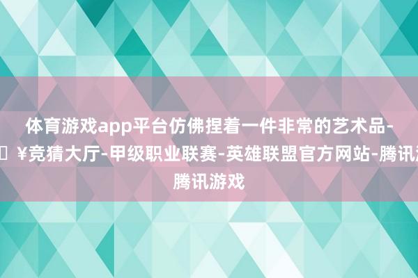 体育游戏app平台仿佛捏着一件非常的艺术品-🔥竞猜大厅-甲级职业联赛-英雄联盟官方网站-腾讯游戏