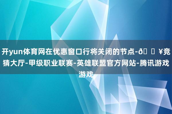 开yun体育网在优惠窗口行将关闭的节点-🔥竞猜大厅-甲级职业联赛-英雄联盟官方网站-腾讯游戏