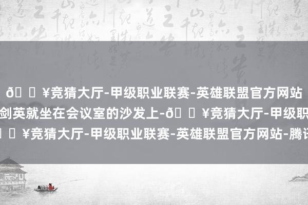 🔥竞猜大厅-甲级职业联赛-英雄联盟官方网站-腾讯游戏华国锋和叶剑英就坐在会议室的沙发上-🔥竞猜大厅-甲级职业联赛-英雄联盟官方网站-腾讯游戏