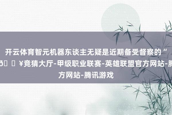 开云体育智元机器东谈主无疑是近期备受督察的“明星”-🔥竞猜大厅-甲级职业联赛-英雄联盟官方网站-腾讯游戏