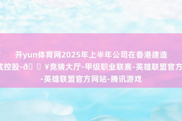 开yun体育网2025年上半年公司在香港建造全资子公司则成控股-🔥竞猜大厅-甲级职业联赛-英雄联盟官方网站-腾讯游戏