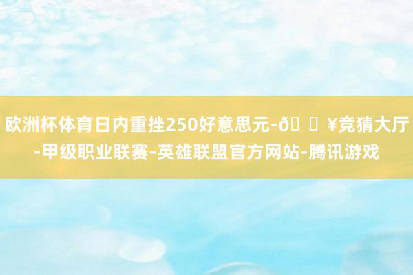欧洲杯体育日内重挫250好意思元-🔥竞猜大厅-甲级职业联赛-英雄联盟官方网站-腾讯游戏