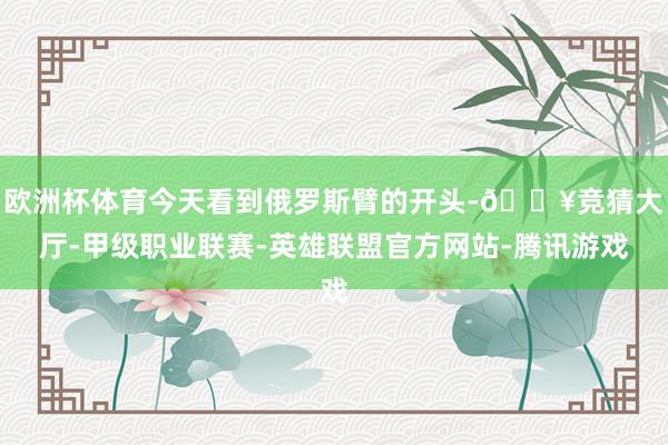 欧洲杯体育今天看到俄罗斯臂的开头-🔥竞猜大厅-甲级职业联赛-英雄联盟官方网站-腾讯游戏