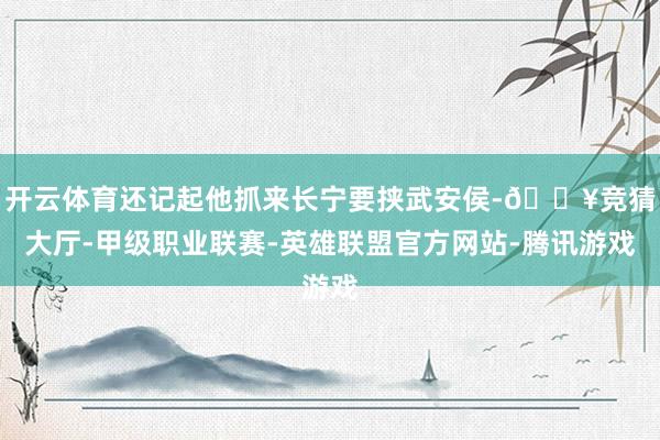 开云体育还记起他抓来长宁要挟武安侯-🔥竞猜大厅-甲级职业联赛-英雄联盟官方网站-腾讯游戏
