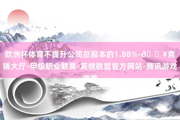 欧洲杯体育不提升公司总股本的1.88%-🔥竞猜大厅-甲级职业联赛-英雄联盟官方网站-腾讯游戏