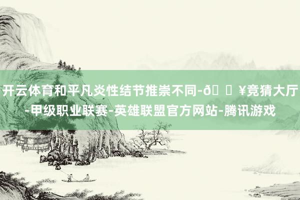 开云体育和平凡炎性结节推崇不同-🔥竞猜大厅-甲级职业联赛-英雄联盟官方网站-腾讯游戏