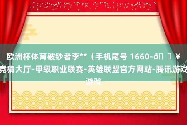 欧洲杯体育破钞者李**(手机尾号 1660-🔥竞猜大厅-甲级职业联赛-英雄联盟官方网站-腾讯游戏