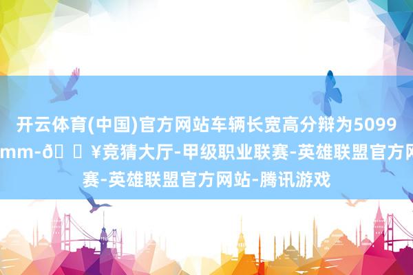 开云体育(中国)官方网站车辆长宽高分辩为5099/2006/1750mm-🔥竞猜大厅-甲级职业联赛-英雄联盟官方网站-腾讯游戏