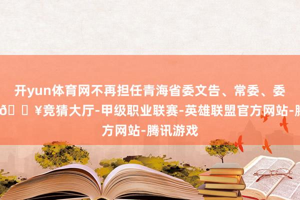 开yun体育网不再担任青海省委文告、常委、委员职务-🔥竞猜大厅-甲级职业联赛-英雄联盟官方网站-腾讯游戏