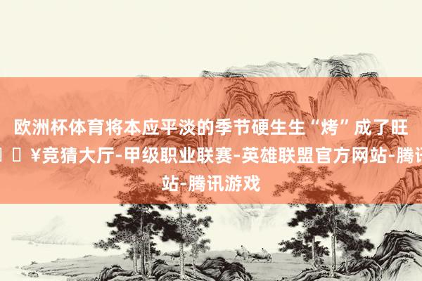 欧洲杯体育将本应平淡的季节硬生生“烤”成了旺季-🔥竞猜大厅-甲级职业联赛-英雄联盟官方网站-腾讯游戏