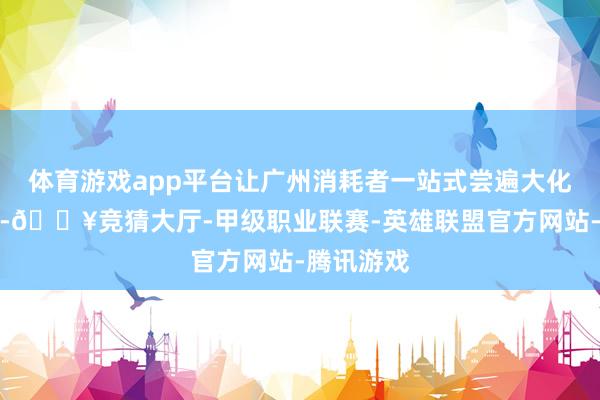 体育游戏app平台让广州消耗者一站式尝遍大化山野好味-🔥竞猜大厅-甲级职业联赛-英雄联盟官方网站-腾讯游戏