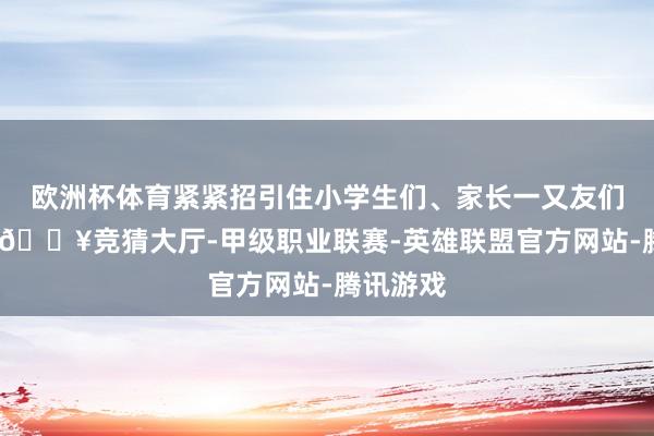 欧洲杯体育紧紧招引住小学生们、家长一又友们的眼光-🔥竞猜大厅-甲级职业联赛-英雄联盟官方网站-腾讯游戏