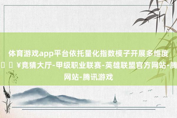 体育游戏app平台依托量化指数模子开展多维度评估-🔥竞猜大厅-甲级职业联赛-英雄联盟官方网站-腾讯游戏