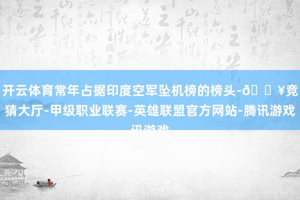 开云体育常年占据印度空军坠机榜的榜头-🔥竞猜大厅-甲级职业联赛-英雄联盟官方网站-腾讯游戏