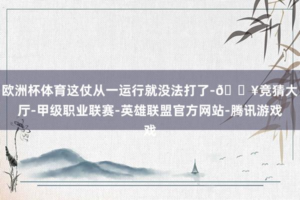 欧洲杯体育这仗从一运行就没法打了-🔥竞猜大厅-甲级职业联赛-英雄联盟官方网站-腾讯游戏