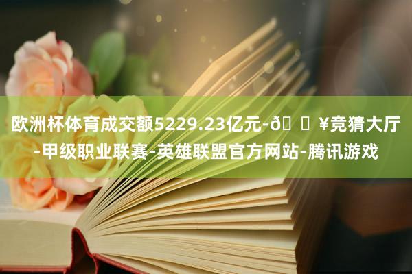 欧洲杯体育成交额5229.23亿元-🔥竞猜大厅-甲级职业联赛-英雄联盟官方网站-腾讯游戏