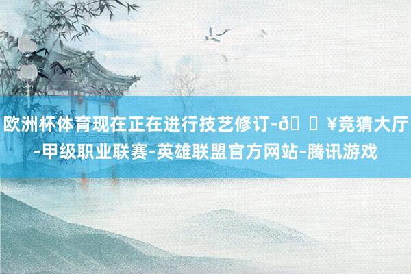 欧洲杯体育现在正在进行技艺修订-🔥竞猜大厅-甲级职业联赛-英雄联盟官方网站-腾讯游戏