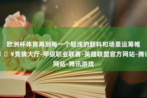 欧洲杯体育再到每一个轻浅的颜料和场景运筹帷幄-🔥竞猜大厅-甲级职业联赛-英雄联盟官方网站-腾讯游戏