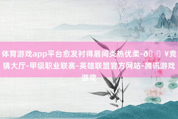 体育游戏app平台愈发衬得唇间炎热优柔-🔥竞猜大厅-甲级职业联赛-英雄联盟官方网站-腾讯游戏
