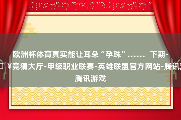 欧洲杯体育真实能让耳朵“孕珠”……  下期-🔥竞猜大厅-甲级职业联赛-英雄联盟官方网站-腾讯游戏